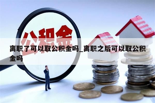 离职了可以取公积金吗_离职之后可以取公积金吗